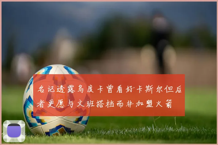 名记透露乌度卡曾看好卡斯尔但后者更愿与文班搭档而非加盟火箭