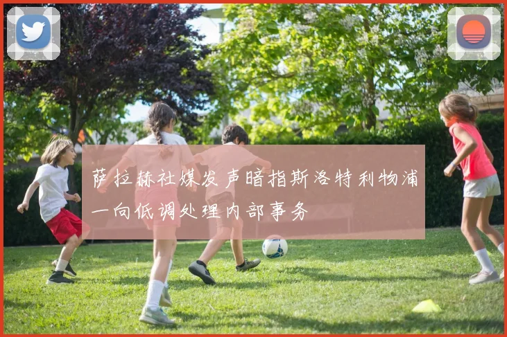 萨拉赫社媒发声暗指斯洛特利物浦一向低调处理内部事务