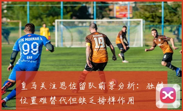 皇马关注恩佐留队前景分析：独特位置难替代但缺乏榜样作用