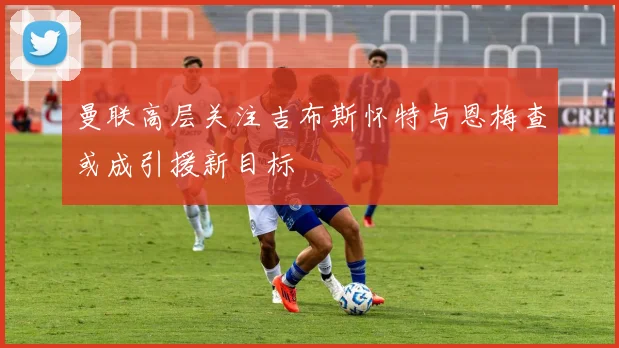 曼联高层关注吉布斯怀特与恩梅查或成引援新目标