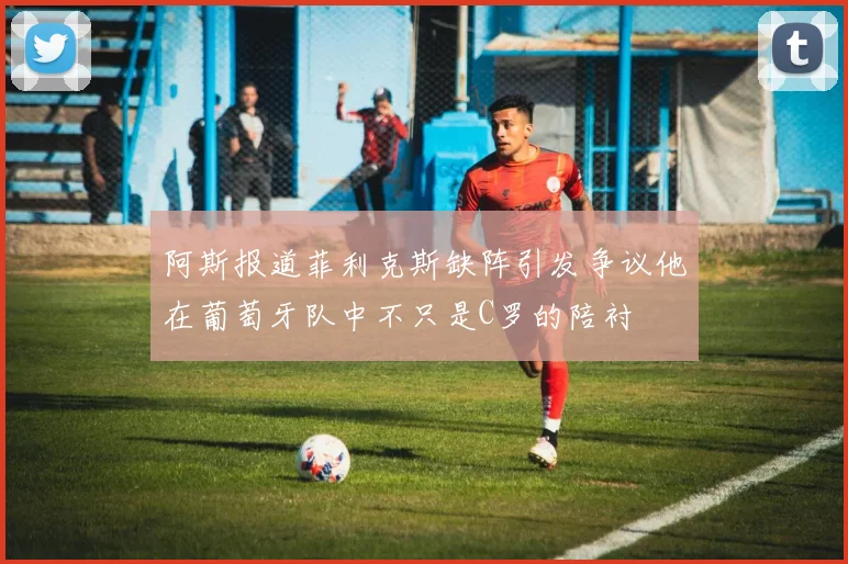 阿斯报道菲利克斯缺阵引发争议他在葡萄牙队中不只是C罗的陪衬