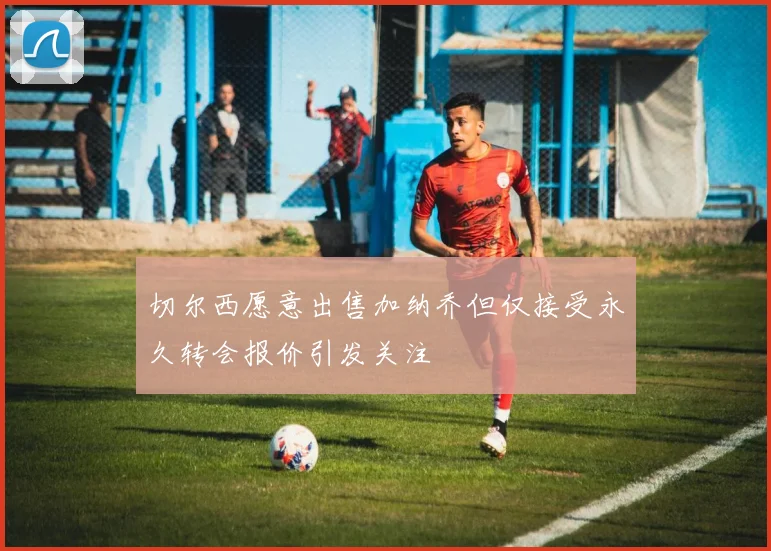 切尔西愿意出售加纳乔但仅接受永久转会报价引发关注