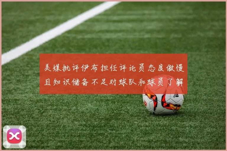 美媒批评伊布担任评论员态度傲慢且知识储备不足对球队和球员了解有限
