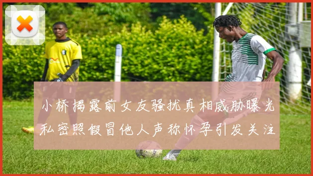 小桥揭露前女友骚扰真相威胁曝光私密照假冒他人声称怀孕引发关注