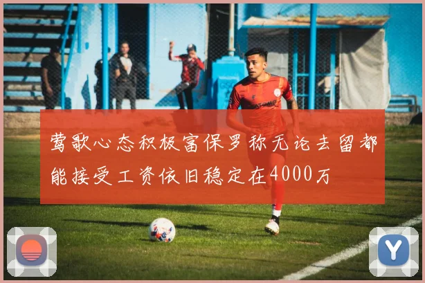 莺歌心态积极富保罗称无论去留都能接受工资依旧稳定在4000万