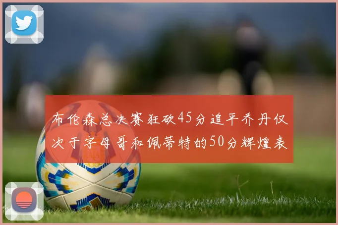 布伦森总决赛狂砍45分追平乔丹仅次于字母哥和佩蒂特的50分辉煌表现