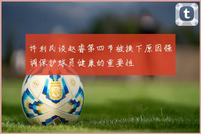 许利民谈赵睿第四节被换下原因强调保护球员健康的重要性
