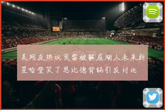美网友热议莫雷被解雇湖人未来新星哈登笑了恩比德背锅引发讨论