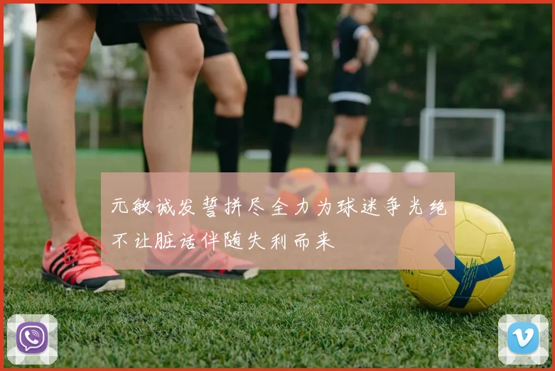 元敏诚发誓拼尽全力为球迷争光绝不让脏话伴随失利而来