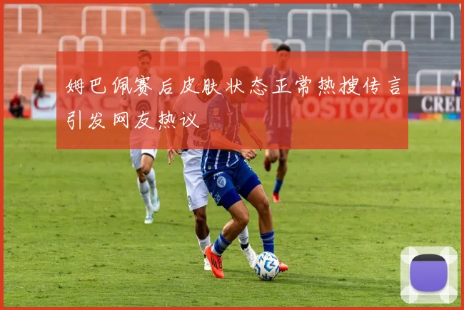 姆巴佩赛后皮肤状态正常热搜传言引发网友热议