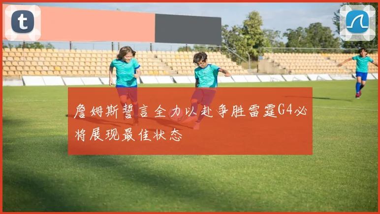 詹姆斯誓言全力以赴争胜雷霆G4必将展现最佳状态