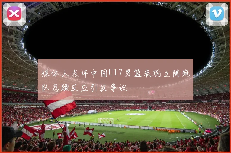 媒体人点评中国U17男篮表现立陶宛队急躁反应引发争议