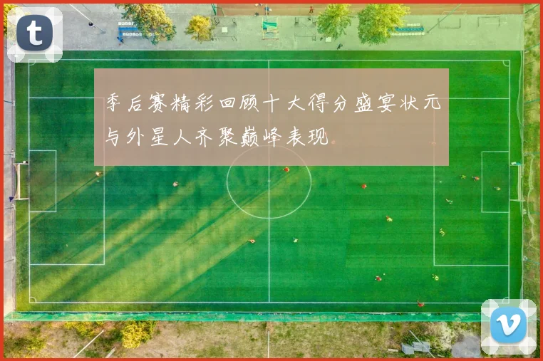 季后赛精彩回顾十大得分盛宴状元与外星人齐聚巅峰表现