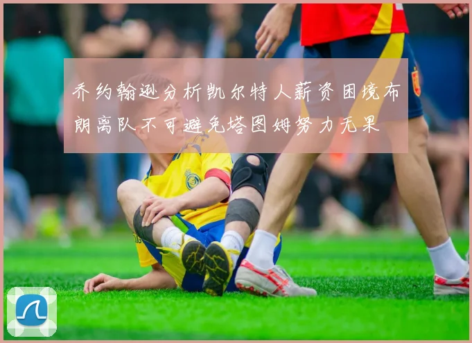 乔约翰逊分析凯尔特人薪资困境布朗离队不可避免塔图姆努力无果