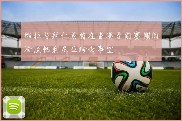 维拉与拜仁或将在香港季前赛期间洽谈帕利尼亚转会事宜