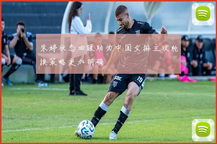 朱婷状态回暖助力中国女排主攻轮换策略更加明确