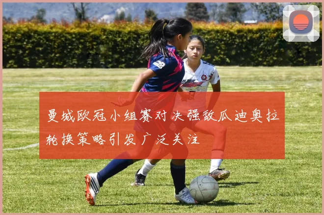 曼城欧冠小组赛对决强敌瓜迪奥拉轮换策略引发广泛关注